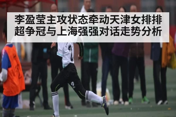 李盈莹主攻状态牵动天津女排排超争冠与上海强强对话走势分析
