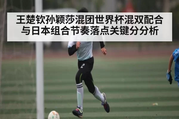 王楚钦孙颖莎混团世界杯混双配合与日本组合节奏落点关键分分析