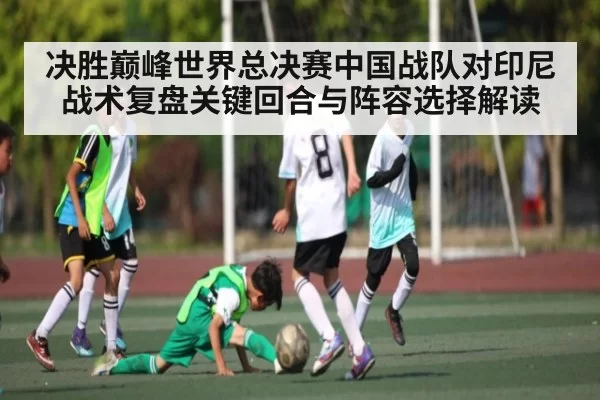 决胜巅峰世界总决赛中国战队对印尼战术复盘关键回合与阵容选择解读