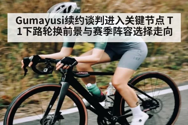 Gumayusi续约谈判进入关键节点 T1下路轮换前景与赛季阵容选择走向
